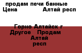 продам печи банные  › Цена ­ 12 000 - Алтай респ., Горно-Алтайск г. Другое » Продам   . Алтай респ.